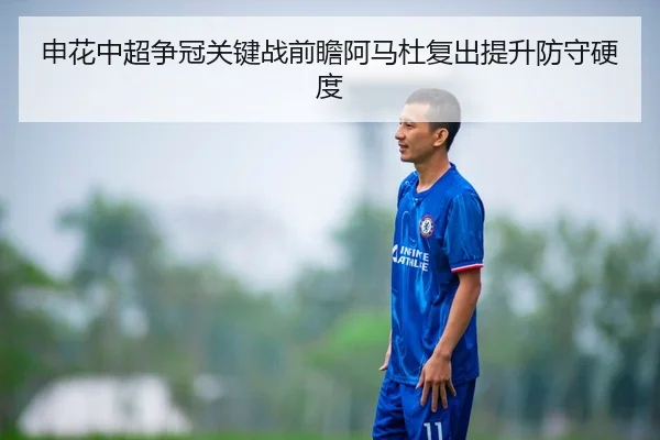 申花中超争冠关键战前瞻阿马杜复出提升防守硬度
