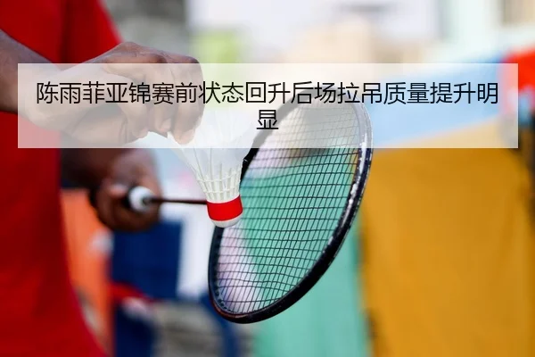 陈雨菲亚锦赛前状态回升后场拉吊质量提升明显