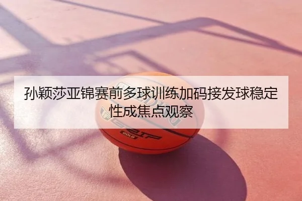 孙颖莎亚锦赛前多球训练加码接发球稳定性成焦点观察