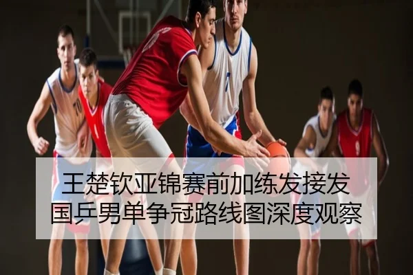 王楚钦亚锦赛前加练发接发 国乒男单争冠路线图深度观察
