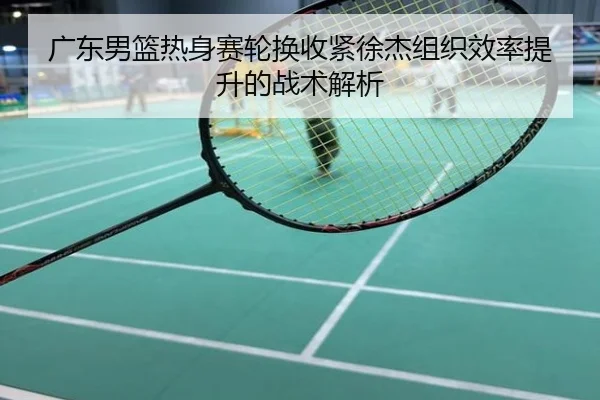 广东男篮热身赛轮换收紧徐杰组织效率提升的战术解析