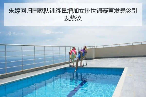 朱婷回归国家队训练量增加女排世锦赛首发悬念引发热议