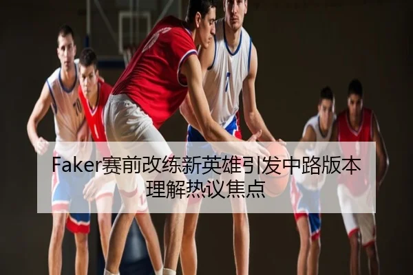 Faker赛前改练新英雄引发中路版本理解热议焦点