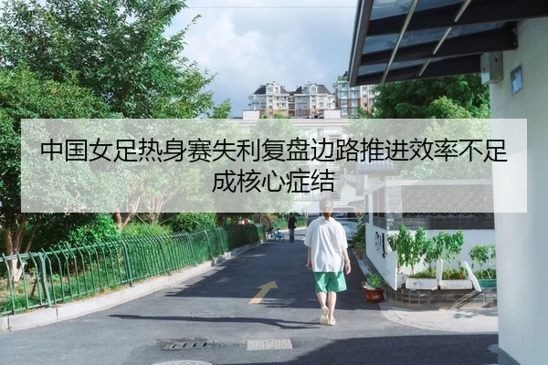 中国女足热身赛失利复盘边路推进效率不足成核心症结