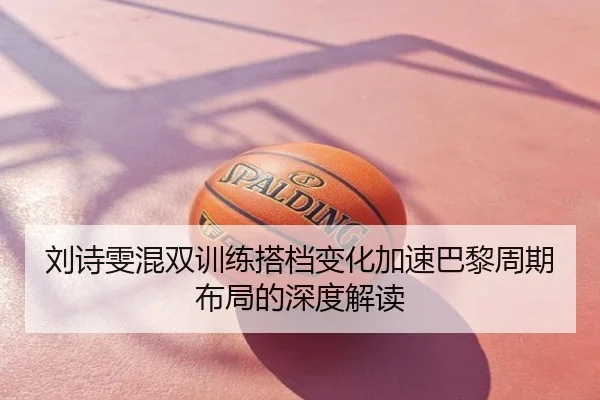 刘诗雯混双训练搭档变化加速巴黎周期布局的深度解读